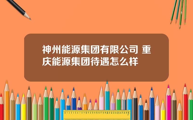 神州能源集团有限公司 重庆能源集团待遇怎么样